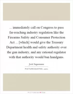 ... immediately call on Congress to pass far-reaching industry regulation like the Firearms Safety and Consumer Protection Act ... [which] would give the Treasury Department health and safety authority over the gun industry, and any rational regulator with that authority would ban handguns Picture Quote #1