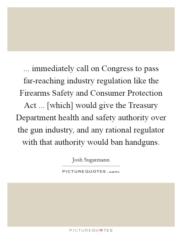 ... immediately call on Congress to pass far-reaching industry regulation like the Firearms Safety and Consumer Protection Act ... [which] would give the Treasury Department health and safety authority over the gun industry, and any rational regulator with that authority would ban handguns. Picture Quote #1