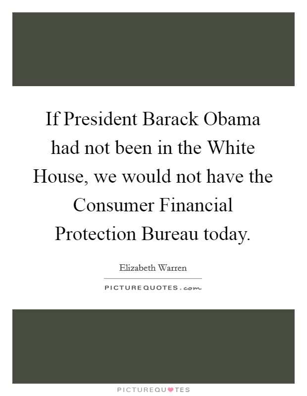 If President Barack Obama had not been in the White House, we would not have the Consumer Financial Protection Bureau today. Picture Quote #1