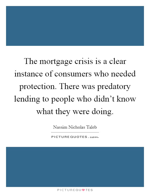 The mortgage crisis is a clear instance of consumers who needed protection. There was predatory lending to people who didn't know what they were doing. Picture Quote #1