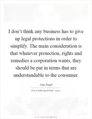 I don’t think any business has to give up legal protections in order to simplify. The main consideration is that whatever protection, rights and remedies a corporation wants, they should be put in terms that are understandable to the consumer Picture Quote #1
