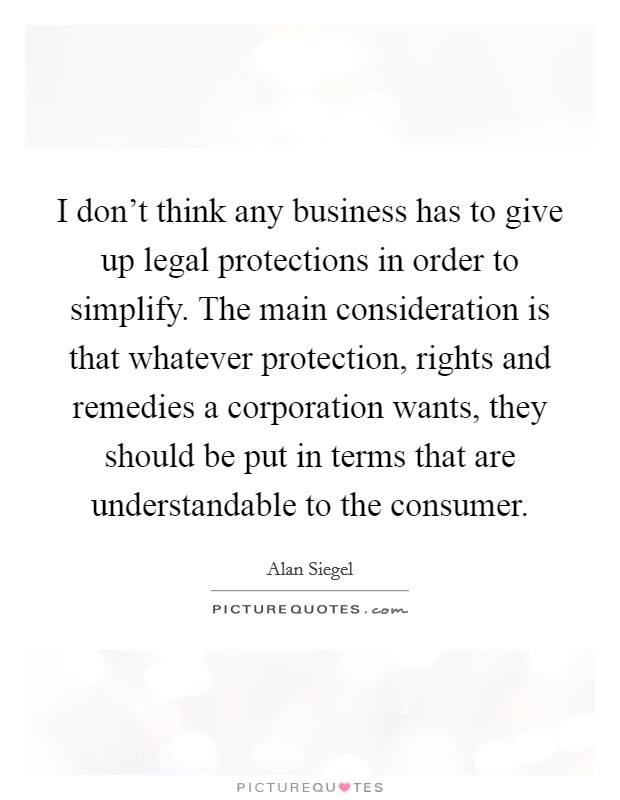 I don't think any business has to give up legal protections in order to simplify. The main consideration is that whatever protection, rights and remedies a corporation wants, they should be put in terms that are understandable to the consumer. Picture Quote #1