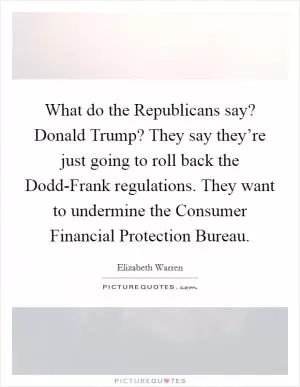 What do the Republicans say? Donald Trump? They say they’re just going to roll back the Dodd-Frank regulations. They want to undermine the Consumer Financial Protection Bureau Picture Quote #1