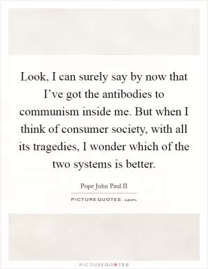 Look, I can surely say by now that I’ve got the antibodies to communism inside me. But when I think of consumer society, with all its tragedies, I wonder which of the two systems is better Picture Quote #1