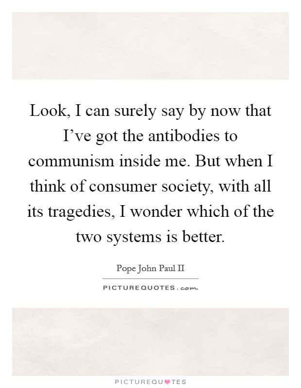 Look, I can surely say by now that I've got the antibodies to communism inside me. But when I think of consumer society, with all its tragedies, I wonder which of the two systems is better. Picture Quote #1