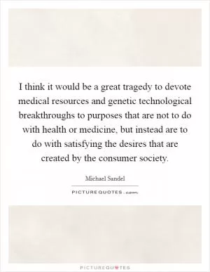 I think it would be a great tragedy to devote medical resources and genetic technological breakthroughs to purposes that are not to do with health or medicine, but instead are to do with satisfying the desires that are created by the consumer society Picture Quote #1