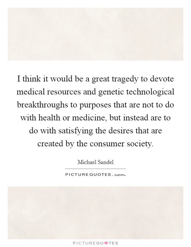 I think it would be a great tragedy to devote medical resources and genetic technological breakthroughs to purposes that are not to do with health or medicine, but instead are to do with satisfying the desires that are created by the consumer society. Picture Quote #1