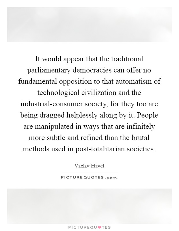 It would appear that the traditional parliamentary democracies can offer no fundamental opposition to that automatism of technological civilization and the industrial-consumer society, for they too are being dragged helplessly along by it. People are manipulated in ways that are infinitely more subtle and refined than the brutal methods used in post-totalitarian societies. Picture Quote #1