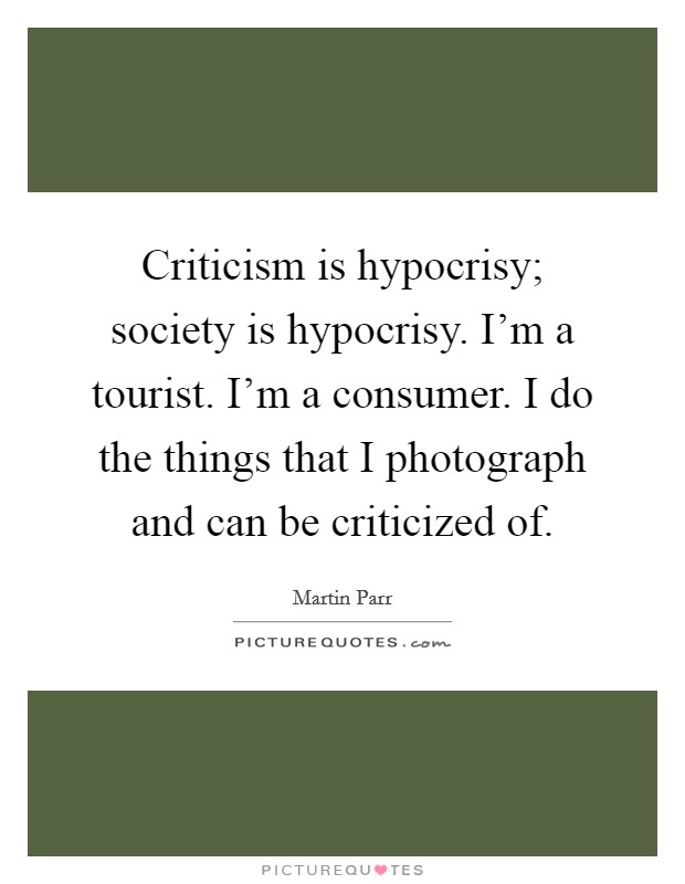 Criticism is hypocrisy; society is hypocrisy. I'm a tourist. I'm a consumer. I do the things that I photograph and can be criticized of. Picture Quote #1