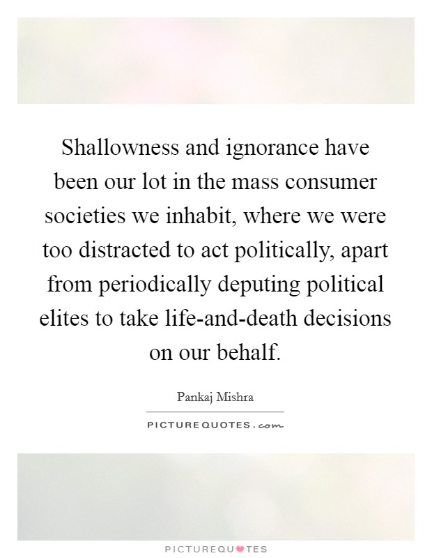 Shallowness and ignorance have been our lot in the mass consumer societies we inhabit, where we were too distracted to act politically, apart from periodically deputing political elites to take life-and-death decisions on our behalf. Picture Quote #1