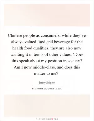 Chinese people as consumers, while they’ve always valued food and beverage for the health food qualities, they are also now wanting it in terms of other values: ‘Does this speak about my position in society? Am I now middle-class, and does this matter to me?’ Picture Quote #1