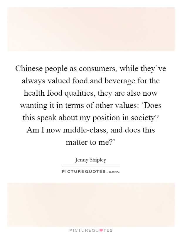 Chinese people as consumers, while they've always valued food and beverage for the health food qualities, they are also now wanting it in terms of other values: ‘Does this speak about my position in society? Am I now middle-class, and does this matter to me?' Picture Quote #1