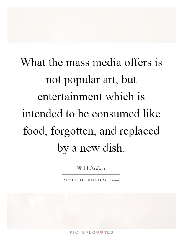 What the mass media offers is not popular art, but entertainment which is intended to be consumed like food, forgotten, and replaced by a new dish. Picture Quote #1