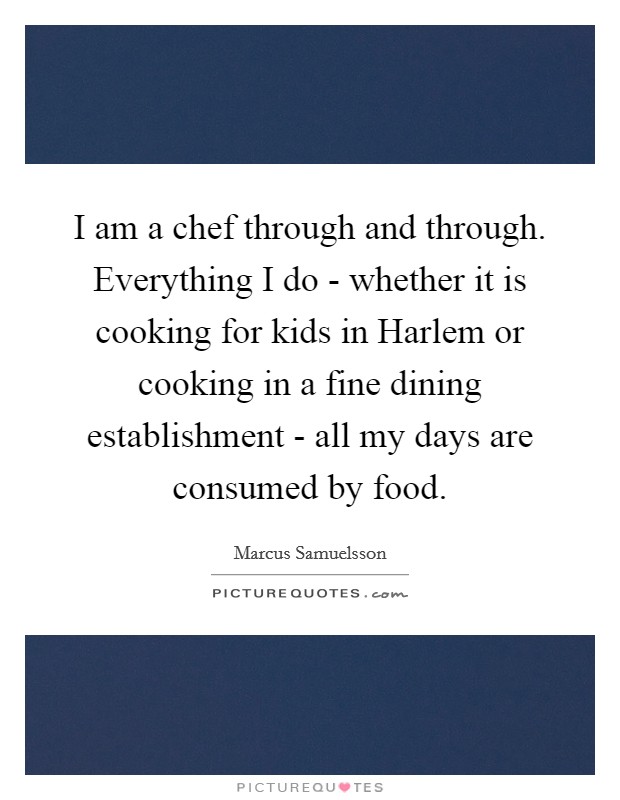 I am a chef through and through. Everything I do - whether it is cooking for kids in Harlem or cooking in a fine dining establishment - all my days are consumed by food. Picture Quote #1