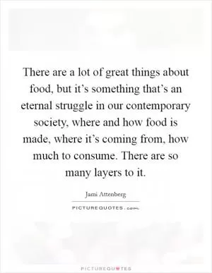 There are a lot of great things about food, but it’s something that’s an eternal struggle in our contemporary society, where and how food is made, where it’s coming from, how much to consume. There are so many layers to it Picture Quote #1