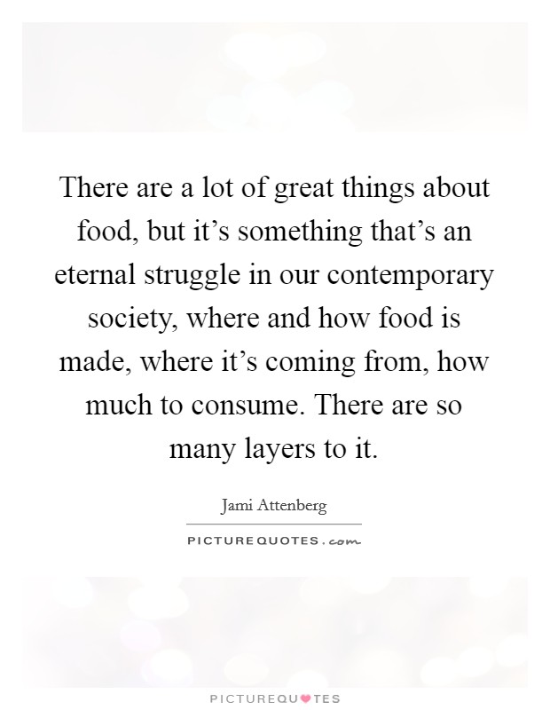 There are a lot of great things about food, but it's something that's an eternal struggle in our contemporary society, where and how food is made, where it's coming from, how much to consume. There are so many layers to it. Picture Quote #1