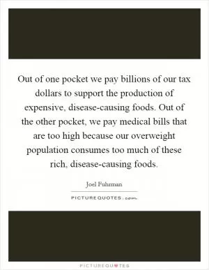 Out of one pocket we pay billions of our tax dollars to support the production of expensive, disease-causing foods. Out of the other pocket, we pay medical bills that are too high because our overweight population consumes too much of these rich, disease-causing foods Picture Quote #1
