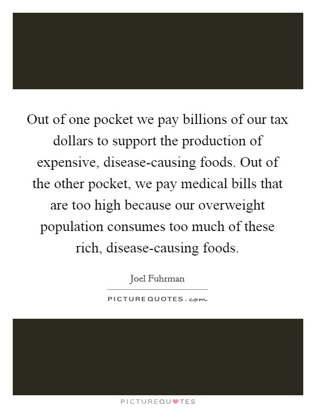 Out of one pocket we pay billions of our tax dollars to support the production of expensive, disease-causing foods. Out of the other pocket, we pay medical bills that are too high because our overweight population consumes too much of these rich, disease-causing foods. Picture Quote #1