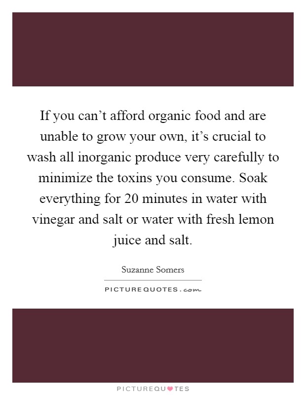 If you can't afford organic food and are unable to grow your own, it's crucial to wash all inorganic produce very carefully to minimize the toxins you consume. Soak everything for 20 minutes in water with vinegar and salt or water with fresh lemon juice and salt. Picture Quote #1