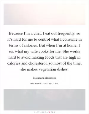Because I’m a chef, I eat out frequently, so it’s hard for me to control what I consume in terms of calories. But when I’m at home, I eat what my wife cooks for me. She works hard to avoid making foods that are high in calories and cholesterol, so most of the time, she makes vegetarian dishes Picture Quote #1