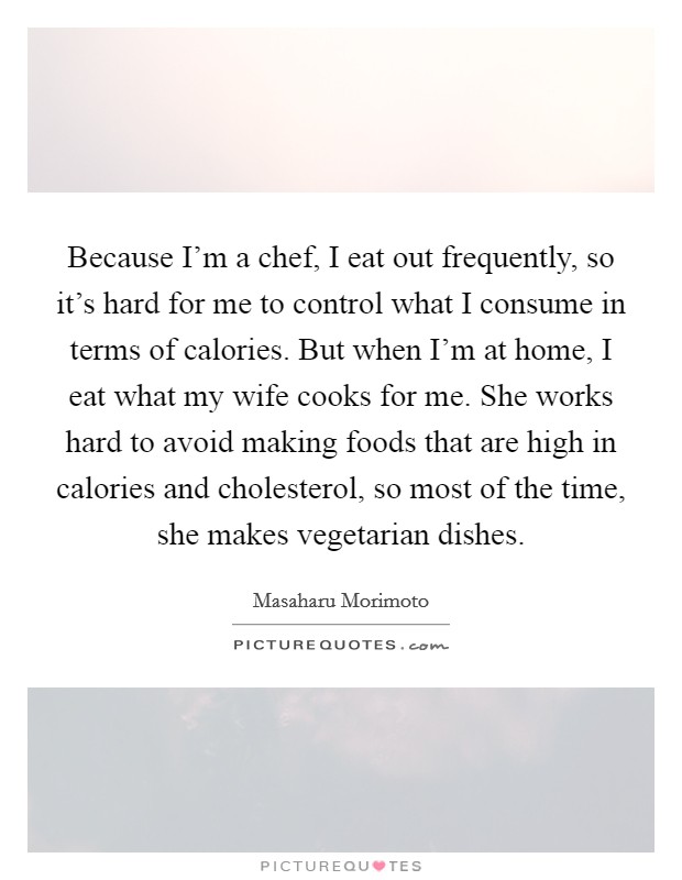 Because I'm a chef, I eat out frequently, so it's hard for me to control what I consume in terms of calories. But when I'm at home, I eat what my wife cooks for me. She works hard to avoid making foods that are high in calories and cholesterol, so most of the time, she makes vegetarian dishes. Picture Quote #1
