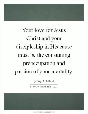Your love for Jesus Christ and your discipleship in His cause must be the consuming preoccupation and passion of your mortality Picture Quote #1