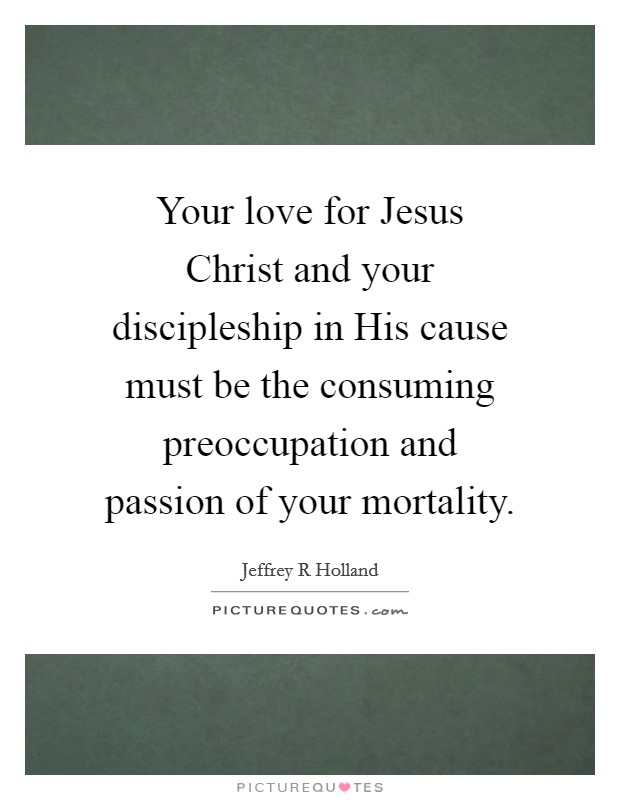 Your love for Jesus Christ and your discipleship in His cause must be the consuming preoccupation and passion of your mortality. Picture Quote #1