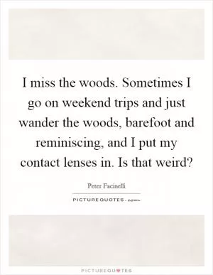I miss the woods. Sometimes I go on weekend trips and just wander the woods, barefoot and reminiscing, and I put my contact lenses in. Is that weird? Picture Quote #1