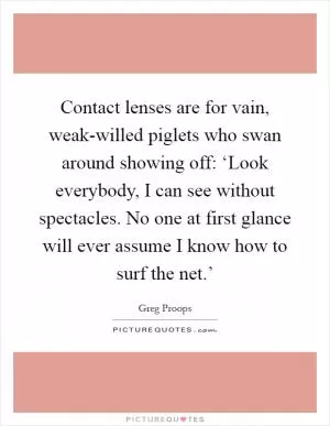 Contact lenses are for vain, weak-willed piglets who swan around showing off: ‘Look everybody, I can see without spectacles. No one at first glance will ever assume I know how to surf the net.’ Picture Quote #1