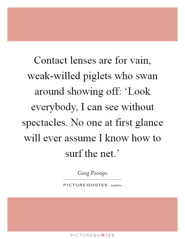 Contact lenses are for vain, weak-willed piglets who swan around showing off: ‘Look everybody, I can see without spectacles. No one at first glance will ever assume I know how to surf the net.' Picture Quote #1