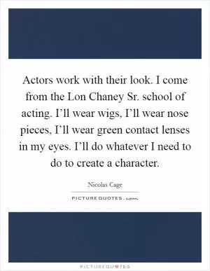 Actors work with their look. I come from the Lon Chaney Sr. school of acting. I’ll wear wigs, I’ll wear nose pieces, I’ll wear green contact lenses in my eyes. I’ll do whatever I need to do to create a character Picture Quote #1