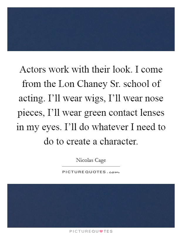 Actors work with their look. I come from the Lon Chaney Sr. school of acting. I'll wear wigs, I'll wear nose pieces, I'll wear green contact lenses in my eyes. I'll do whatever I need to do to create a character. Picture Quote #1