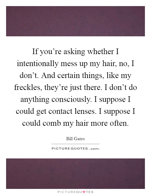 If you're asking whether I intentionally mess up my hair, no, I don't. And certain things, like my freckles, they're just there. I don't do anything consciously. I suppose I could get contact lenses. I suppose I could comb my hair more often. Picture Quote #1