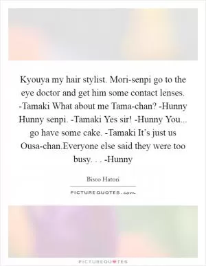 Kyouya my hair stylist. Mori-senpi go to the eye doctor and get him some contact lenses. -Tamaki What about me Tama-chan? -Hunny Hunny senpi. -Tamaki Yes sir! -Hunny You... go have some cake. -Tamaki It’s just us Ousa-chan.Everyone else said they were too busy. . . -Hunny Picture Quote #1