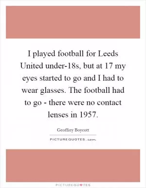 I played football for Leeds United under-18s, but at 17 my eyes started to go and I had to wear glasses. The football had to go - there were no contact lenses in 1957 Picture Quote #1
