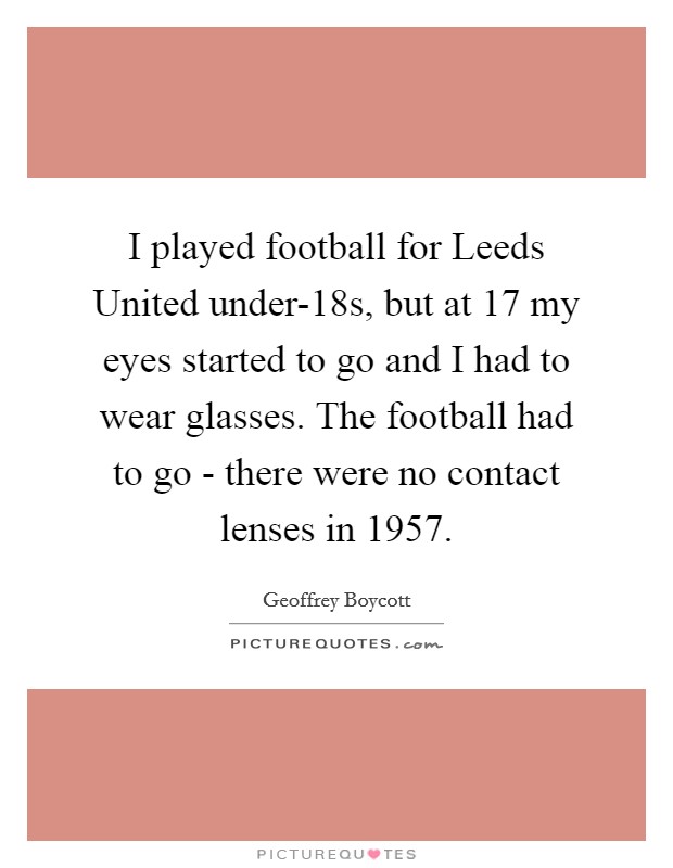 I played football for Leeds United under-18s, but at 17 my eyes started to go and I had to wear glasses. The football had to go - there were no contact lenses in 1957. Picture Quote #1