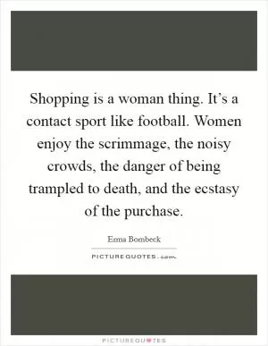 Shopping is a woman thing. It’s a contact sport like football. Women enjoy the scrimmage, the noisy crowds, the danger of being trampled to death, and the ecstasy of the purchase Picture Quote #1
