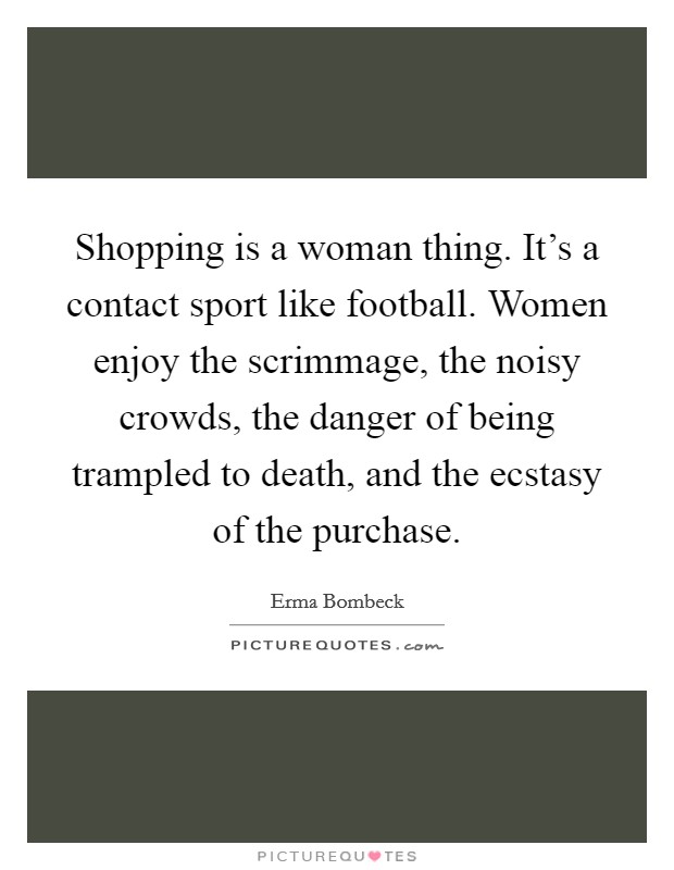 Shopping is a woman thing. It's a contact sport like football. Women enjoy the scrimmage, the noisy crowds, the danger of being trampled to death, and the ecstasy of the purchase. Picture Quote #1