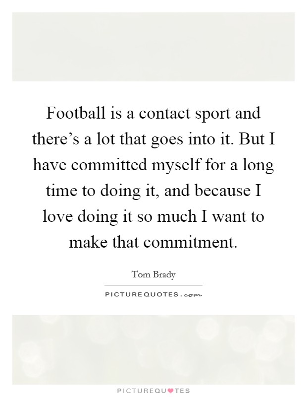 Football is a contact sport and there's a lot that goes into it. But I have committed myself for a long time to doing it, and because I love doing it so much I want to make that commitment. Picture Quote #1