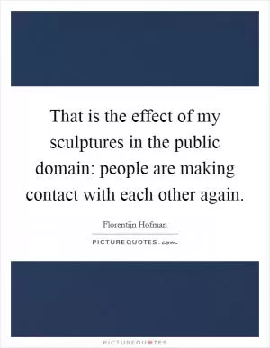 That is the effect of my sculptures in the public domain: people are making contact with each other again Picture Quote #1