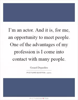 I’m an actor. And it is, for me, an opportunity to meet people. One of the advantages of my profession is I come into contact with many people Picture Quote #1