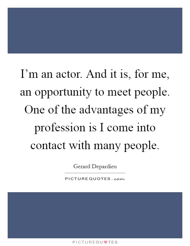 I'm an actor. And it is, for me, an opportunity to meet people. One of the advantages of my profession is I come into contact with many people. Picture Quote #1