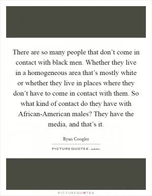 There are so many people that don’t come in contact with black men. Whether they live in a homogeneous area that’s mostly white or whether they live in places where they don’t have to come in contact with them. So what kind of contact do they have with African-American males? They have the media, and that’s it Picture Quote #1