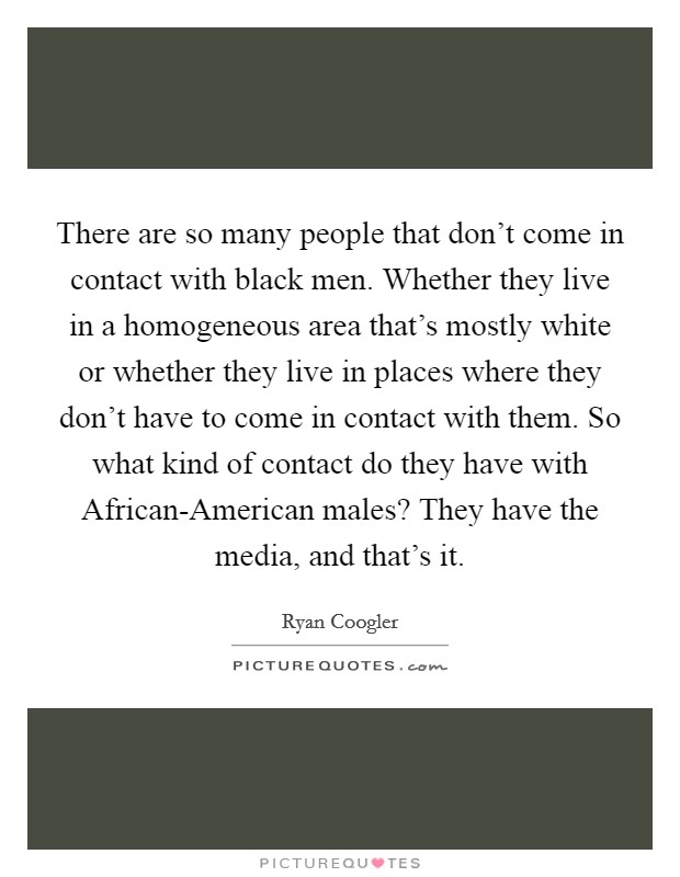 There are so many people that don't come in contact with black men. Whether they live in a homogeneous area that's mostly white or whether they live in places where they don't have to come in contact with them. So what kind of contact do they have with African-American males? They have the media, and that's it. Picture Quote #1