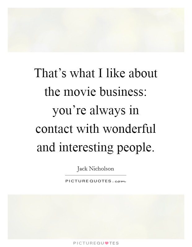 That's what I like about the movie business: you're always in contact with wonderful and interesting people. Picture Quote #1