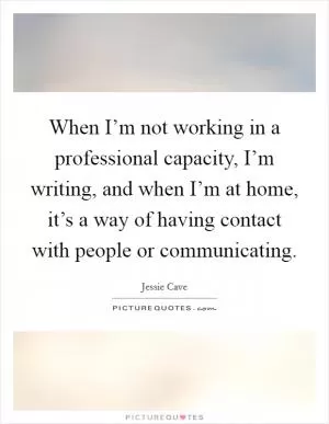 When I’m not working in a professional capacity, I’m writing, and when I’m at home, it’s a way of having contact with people or communicating Picture Quote #1