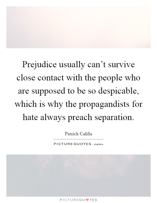 Prejudice usually can't survive close contact with the people who are supposed to be so despicable, which is why the propagandists for hate always preach separation. Picture Quote #1