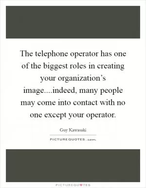 The telephone operator has one of the biggest roles in creating your organization’s image....indeed, many people may come into contact with no one except your operator Picture Quote #1