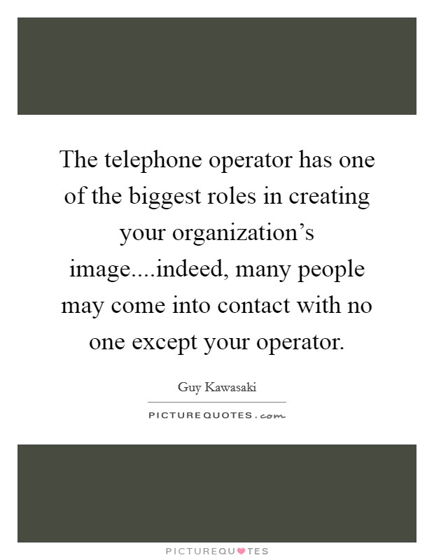The telephone operator has one of the biggest roles in creating your organization's image....indeed, many people may come into contact with no one except your operator. Picture Quote #1