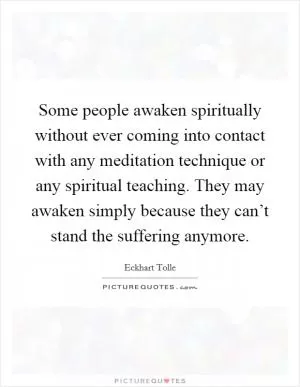 Some people awaken spiritually without ever coming into contact with any meditation technique or any spiritual teaching. They may awaken simply because they can’t stand the suffering anymore Picture Quote #1